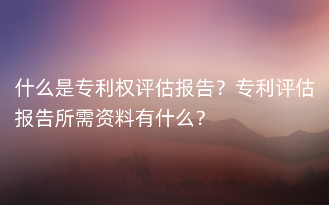 什么是专利权评估报告？专利评估报告所需资料有什么？