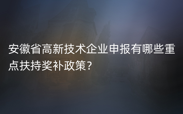 安徽省高新技术企业申报有哪些重点扶持奖补政策？