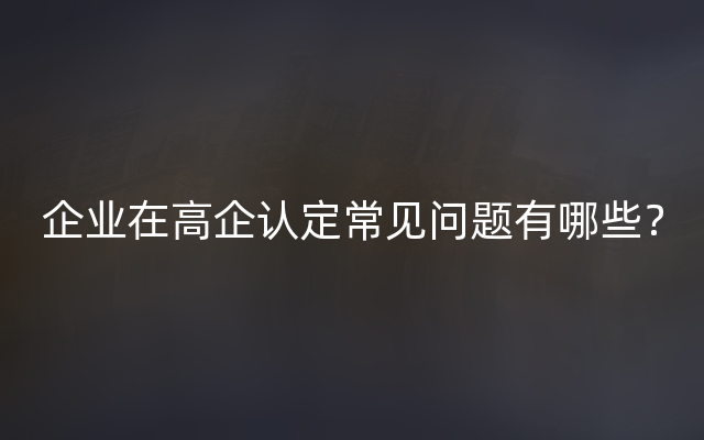 企业在高企认定常见问题有哪些？