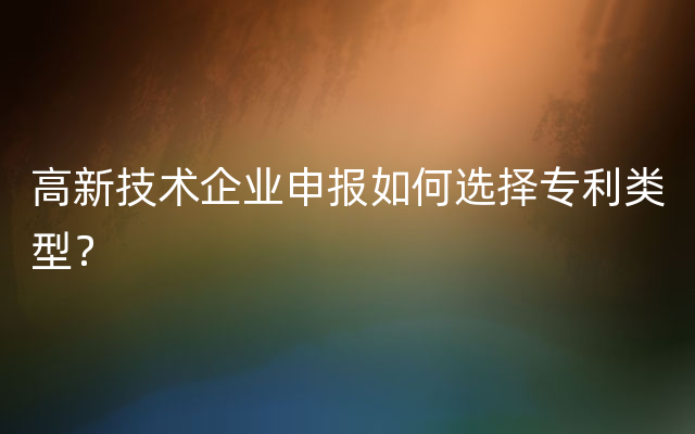 高新技术企业申报如何选择专利类型？