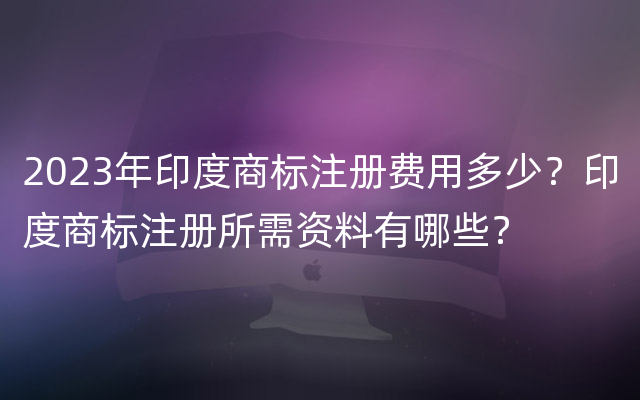 2023年印度商标注册费用多少？印度商标注册所需资料有哪些？