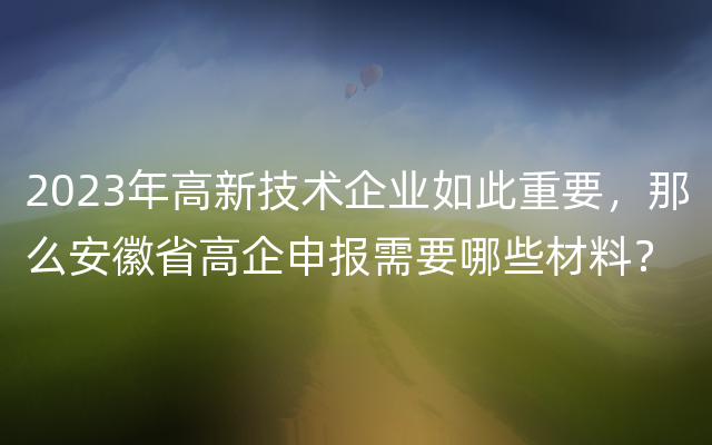 2023年高新技术企业如此重要，那么安徽省高企申报需要哪些材料？