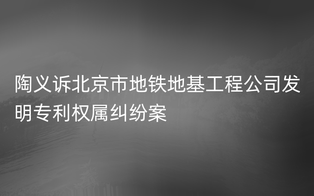 陶义诉北京市地铁地基工程公司发明专利权属纠纷案