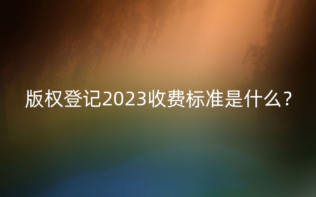 版权登记2023收费标准是什么？