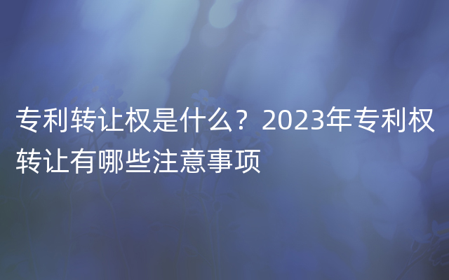 专利转让权是什么？2023年专利权转让有哪些注意事项