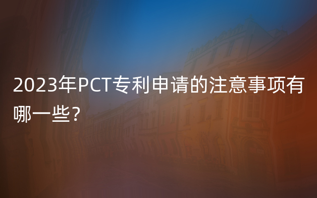 2023年PCT专利申请的注意事项有哪一些？