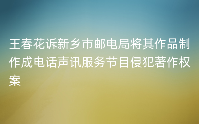 王春花诉新乡市邮电局将其作品制作成电话声讯服务节目侵犯著作权案