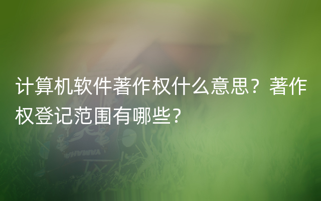 计算机软件著作权什么意思？著作权登记范围有哪些？