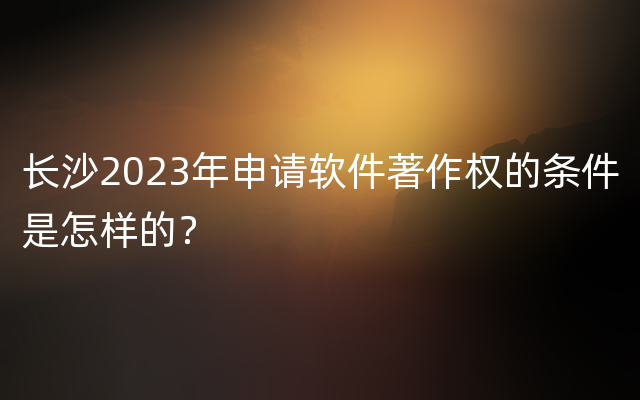 长沙2023年申请软件著作权的条件是怎样的？