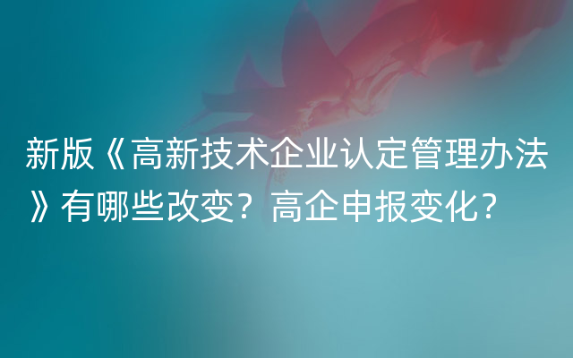 新版《高新技术企业认定管理办法》有哪些改变？高企申报变化？