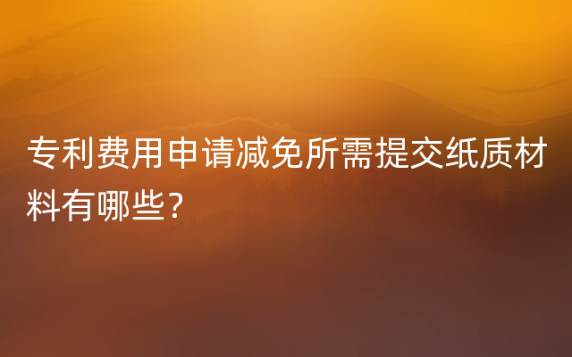 专利费用申请减免所需提交纸质材料有哪些？