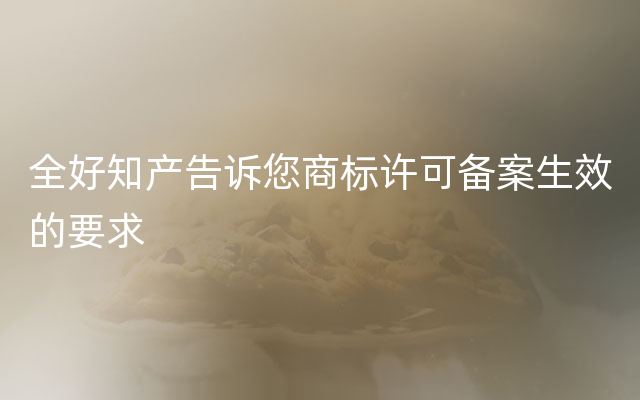 全好知产告诉您商标许可备案生效的要求