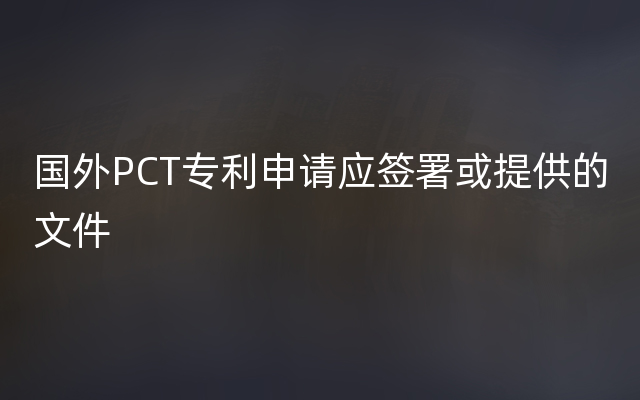 国外PCT专利申请应签署或提供的文件
