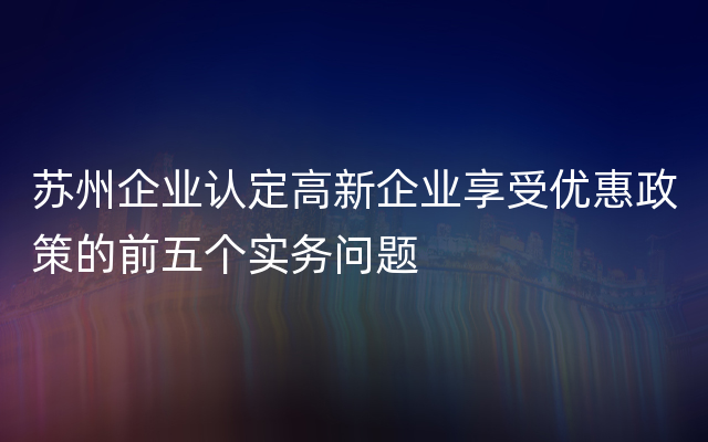 苏州企业认定高新企业享受优惠政策的前五个实务问题