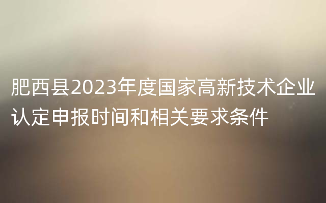 肥西县2023年度国家高新技术企业认定申报时间和相关要求条件