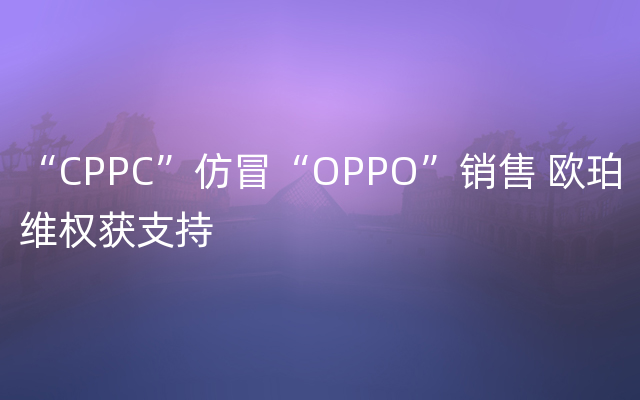“CPPC”仿冒“OPPO”销售 欧珀维权获支持