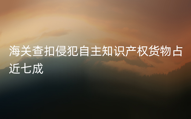 海关查扣侵犯自主知识产权货物占近七成