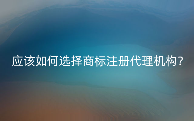 应该如何选择商标注册代理机构？