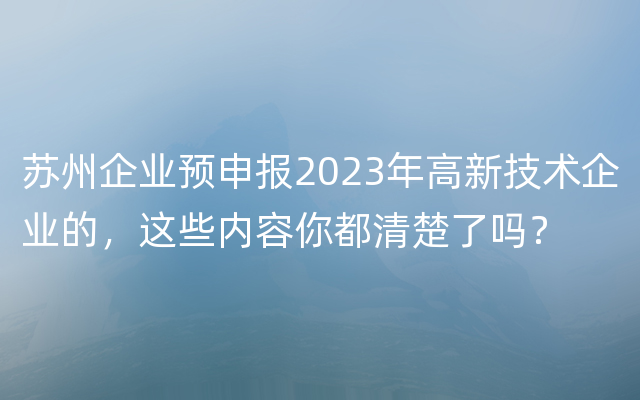 苏州企业预申报2023年高新技术企业的，这些内容你都清楚了吗？
