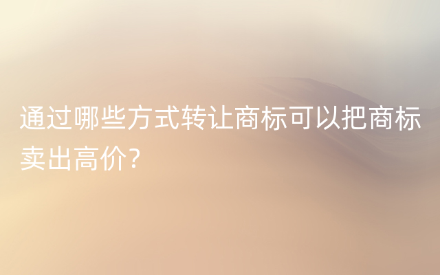 通过哪些方式转让商标可以把商标卖出高价？