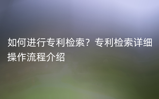 如何进行专利检索？专利检索详细操作流程介绍