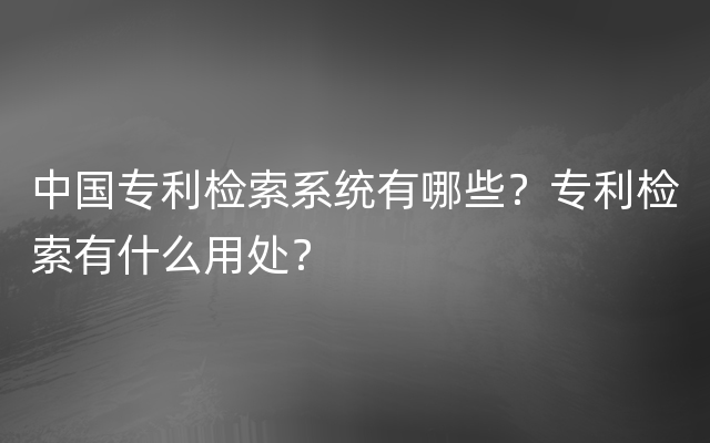 中国专利检索系统有哪些？专利检索有什么用处？