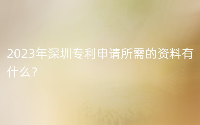 2023年深圳专利申请所需的资料有什么？