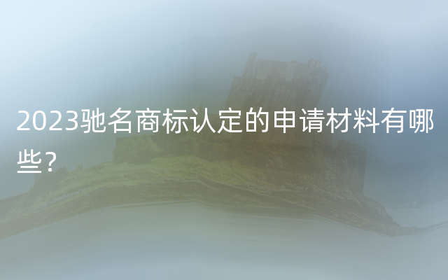 2023驰名商标认定的申请材料有哪些？