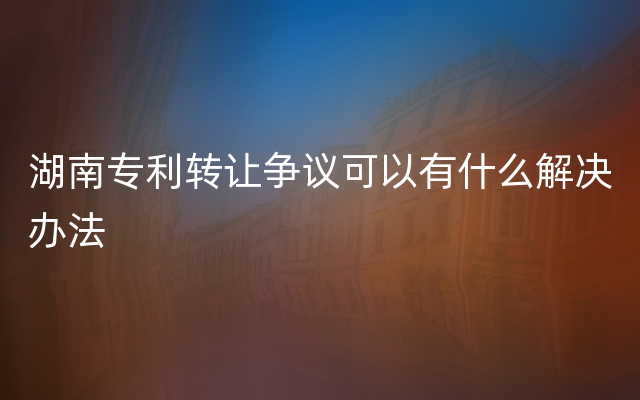 湖南专利转让争议可以有什么解决办法