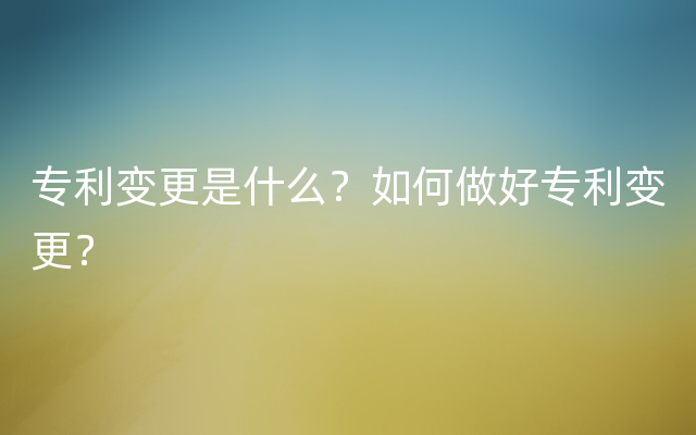 专利变更是什么？如何做好专利变更？