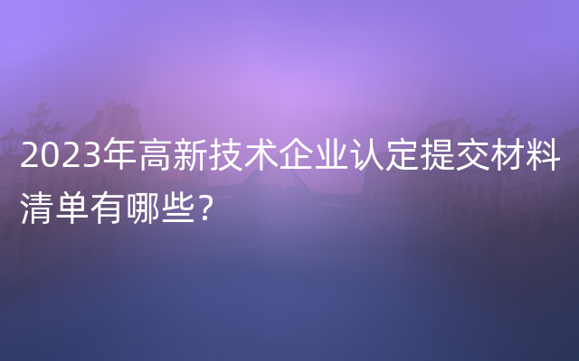 2023年高新技术企业认定提交材料清单有哪些？