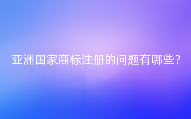 亚洲国家商标注册的问题有哪些？