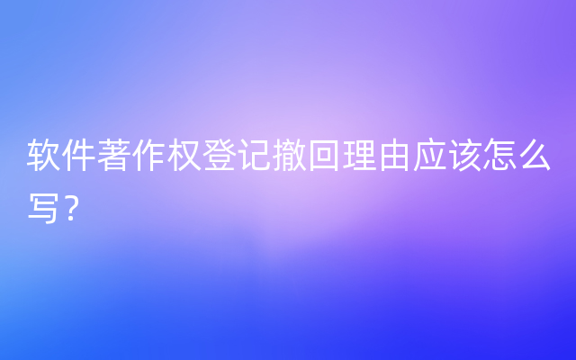 软件著作权登记撤回理由应该怎么写？