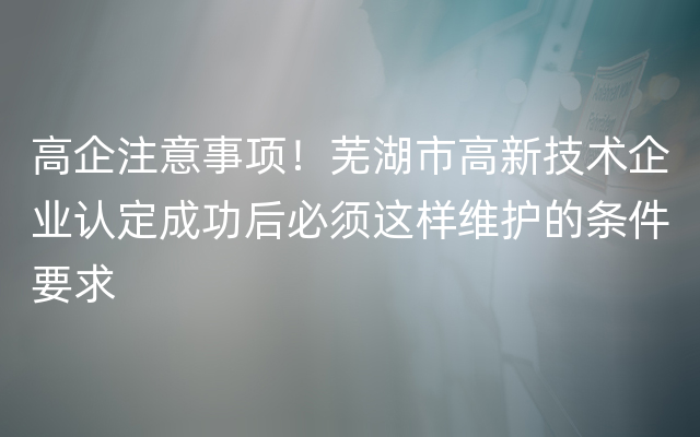 高企注意事项！芜湖市高新技术企业认定成功后必须这样维护的条件要求