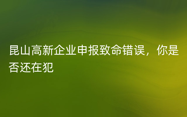 昆山高新企业申报致命错误，你是否还在犯