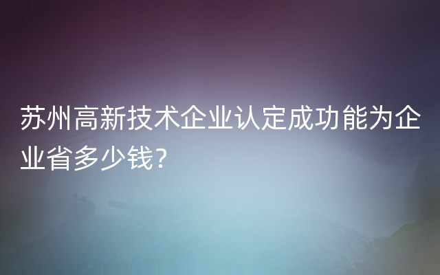 苏州高新技术企业认定成功能为企业省多少钱？