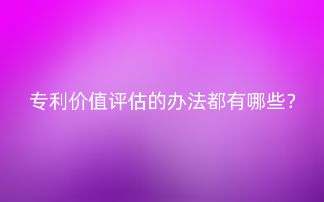 专利价值评估的办法都有哪些？