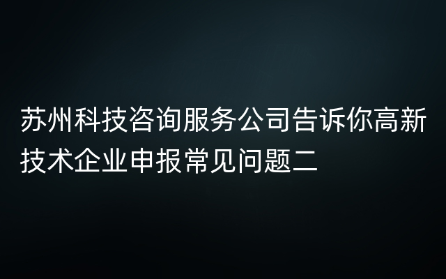 苏州科技咨询服务公司告诉你高新技术企业申报常见问题二