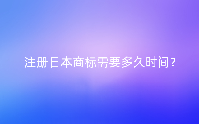 注册日本商标需要多久时间？