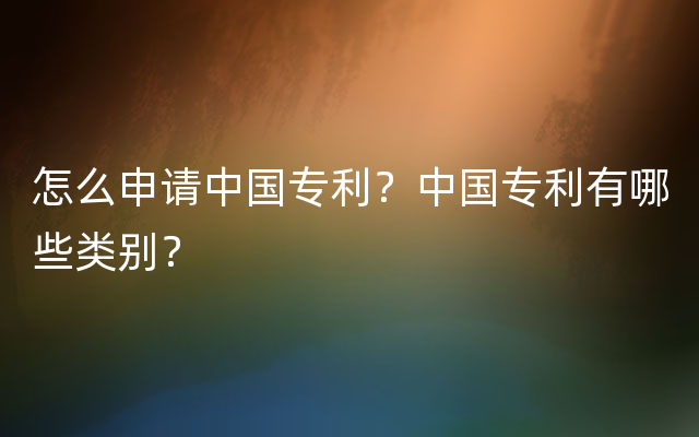 怎么申请中国专利？中国专利有哪些类别？