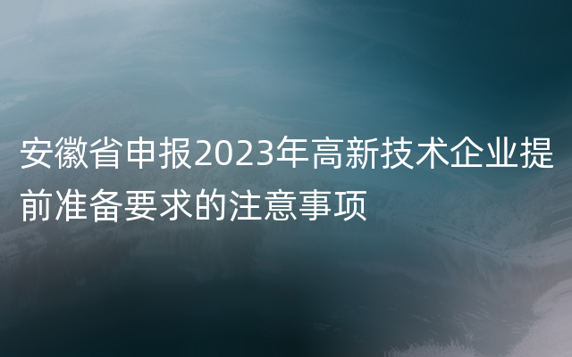 安徽省申报2023年高新技术企业提前准备要求的注意事项