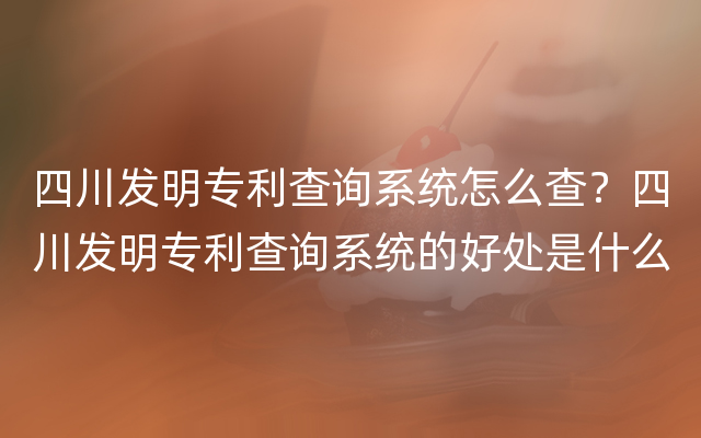 四川发明专利查询系统怎么查？四川发明专利查询系统的好处是什么