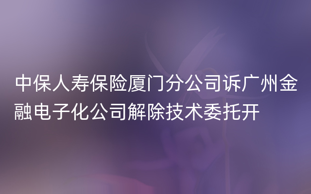 中保人寿保险厦门分公司诉广州金融电子化公司解除技术委托开