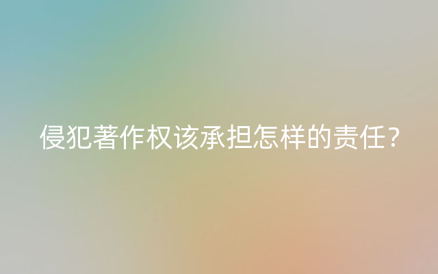 侵犯著作权该承担怎样的责任？