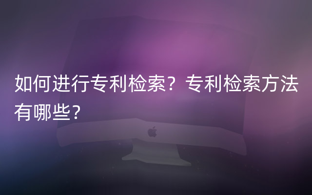 如何进行专利检索？专利检索方法有哪些？