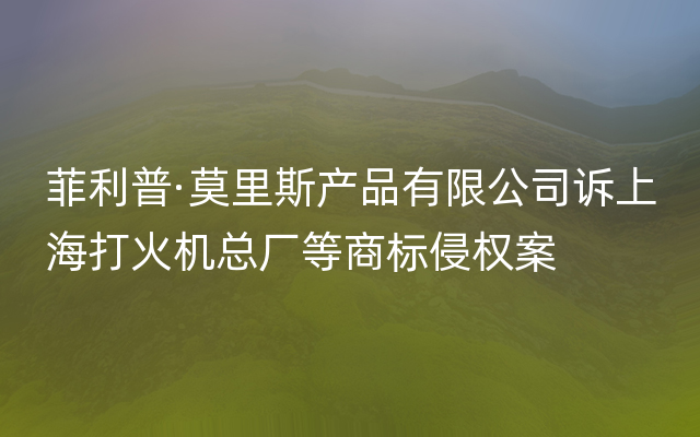 菲利普·莫里斯产品有限公司诉上海打火机总厂等商标侵权案