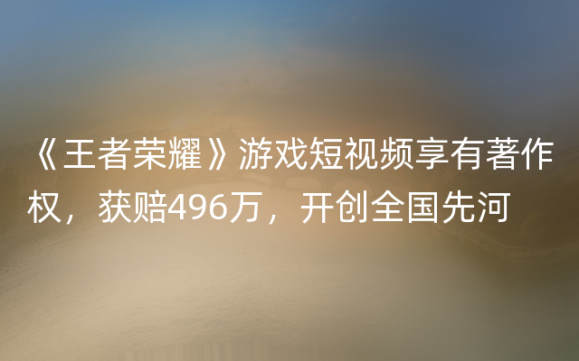 《王者荣耀》游戏短视频享有著作权，获赔496万，开创全国先河