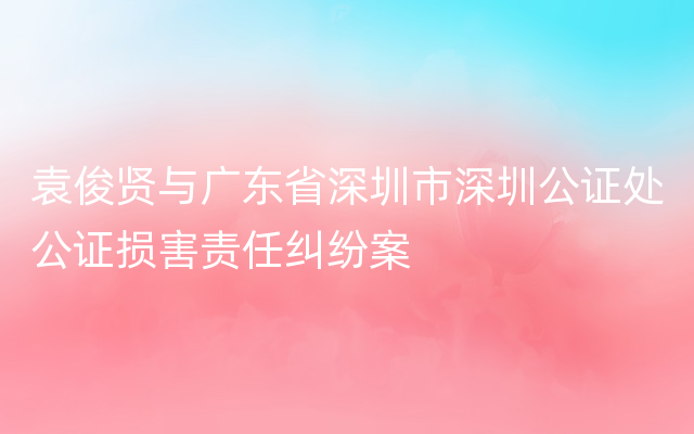 袁俊贤与广东省深圳市深圳公证处公证损害责任纠纷案