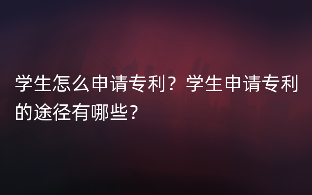 学生怎么申请专利？学生申请专利的途径有哪些？