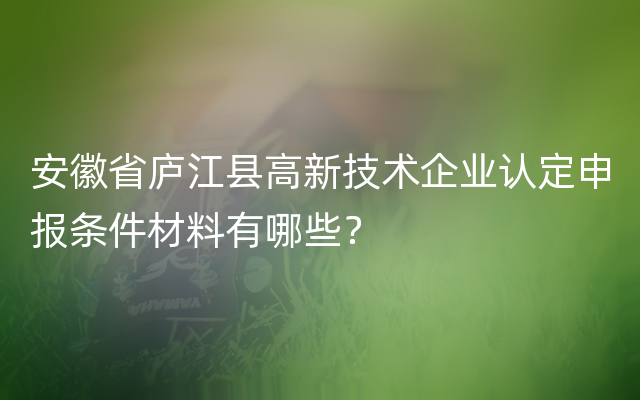 安徽省庐江县高新技术企业认定申报条件材料有哪些？